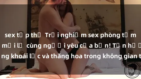 sex tập thể Trải nghiệm sex phòng tắm đầy kích thích và mới lạ cùng người yêu của bạn! Tận hưởng khoái lạc và thăng hoa trong không gian tắm ấm áp và gợi cảm.