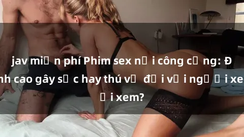 jav miễn phí Phim sex nơi công cộng: Đỉnh cao gây sốc hay thú vị đối với người xem?