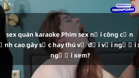 sex quán karaoke Phim sex nơi công cộng: Đỉnh cao gây sốc hay thú vị đối với người xem?