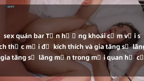 sex quán bar Tận hưởng khoái cảm với sex ngoài trời: Cách thức mới để kích thích và gia tăng sự lãng mạn trong mối quan hệ của bạn!