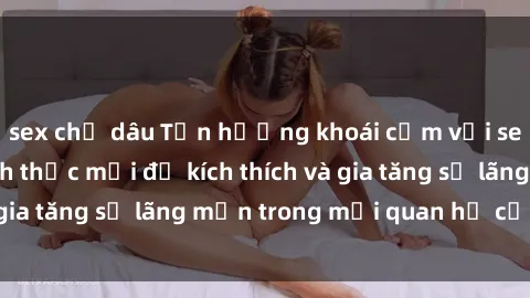 sex chị dâu Tận hưởng khoái cảm với sex ngoài trời: Cách thức mới để kích thích và gia tăng sự lãng mạn trong mối quan hệ của bạn!