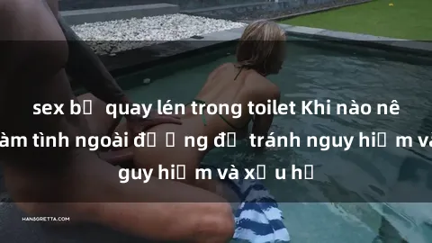 sex bị quay lén trong toilet Khi nào nên tránh làm tình ngoài đường để tránh nguy hiểm và xấu hổ