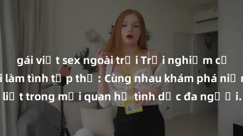 gái việt sex ngoài trời Trải nghiệm cảm xúc mới mẻ với làm tình tập thể: Cùng nhau khám phá niềm vui và sự mãnh liệt trong mối quan hệ tình dục đa người. Hãy thử ngay để biết cảm giác thú vị này!