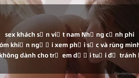 sex khách sạn việt nam Những cảnh phim sex bạo dâm nhóm khiến người xem phải sốc và rùng mình, không dành cho trẻ em dưới tuổi để tránh ảnh hưởng tiêu cực.