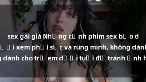 sex gái già Những cảnh phim sex bạo dâm nhóm khiến người xem phải sốc và rùng mình, không dành cho trẻ em dưới tuổi để tránh ảnh hưởng tiêu cực.