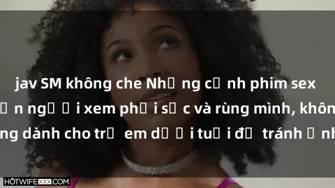 jav SM không che Những cảnh phim sex bạo dâm nhóm khiến người xem phải sốc và rùng mình, không dành cho trẻ em dưới tuổi để tránh ảnh hưởng tiêu cực.