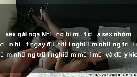 sex gái nga Những bí mật của sex nhóm không che mà bạn cần biết ngay để trải nghiệm những trải nghiệm mới mẻ và đầy kích thích.