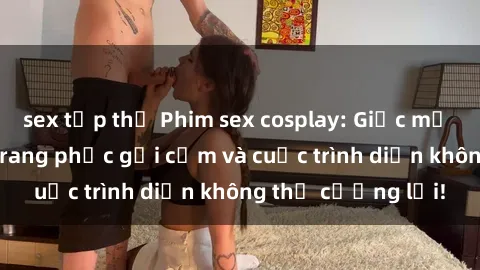 sex tập thể Phim sex cosplay: Giấc mơ  cùng những bộ trang phục gợi cảm và cuộc trình diễn không thể cưỡng lại!