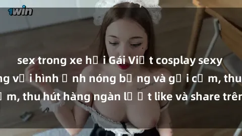 sex trong xe hơi Gái Việt cosplay sexy khiến fan phát cuồng với hình ảnh nóng bỏng và gợi cảm, thu hút hàng ngàn lượt like và share trên mạng xã hội.
