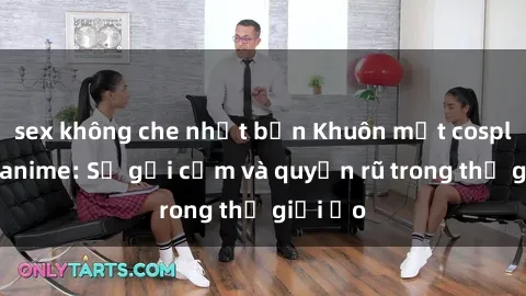 sex không che nhật bản Khuôn mặt cosplay sex anime: Sự gợi cảm và quyến rũ trong thế giới ảo