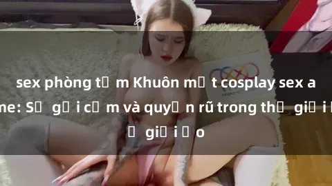 sex phòng tắm Khuôn mặt cosplay sex anime: Sự gợi cảm và quyến rũ trong thế giới ảo