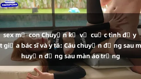 sex mẹ con Chuyện kể về cuộc tình đầy nhiệt huyết giữa bác sĩ và y tá: Câu chuyện đằng sau màn áo trắng