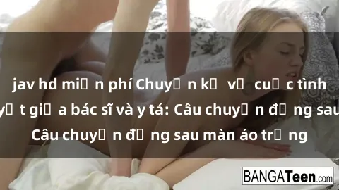 jav hd miễn phí Chuyện kể về cuộc tình đầy nhiệt huyết giữa bác sĩ và y tá: Câu chuyện đằng sau màn áo trắng