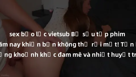 sex bạo lực vietsub Bộ sưu tập phim sex Mỹ hot nhất năm nay khiến bạn không thể rời mắt! Tận hưởng những khoảnh khắc đam mê và nhiệt huyết trong các tác phẩm nóng bỏng này!