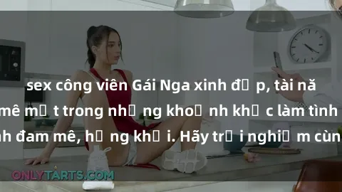 sex công viên Gái Nga xinh đẹp, tài năng khiến bạn phải mê mệt trong những khoảnh khắc làm tình đam mê, hứng khởi. Hãy trải nghiệm cùng họ ngay hôm nay!