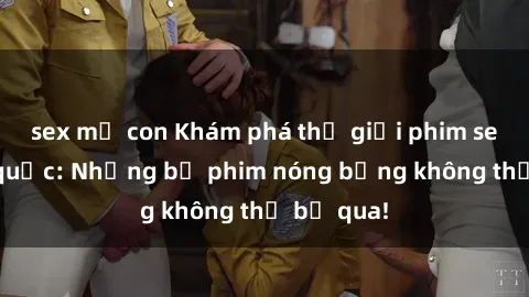 sex mẹ con Khám phá thế giới phim sex ngoại quốc: Những bộ phim nóng bỏng không thể bỏ qua!