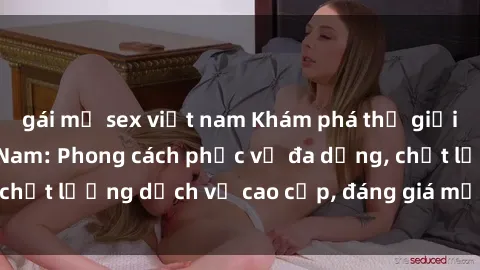 gái mỹ sex việt nam Khám phá thế giới của gái gọi Việt Nam: Phong cách phục vụ đa dạng, chất lượng dịch vụ cao cấp, đáng giá mọi khoản chi phí