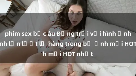 phim sex bắc âu Động trời với hình ảnh gái xinh lần lượt lộ hàng trong bộ ảnh mới HOT nhất