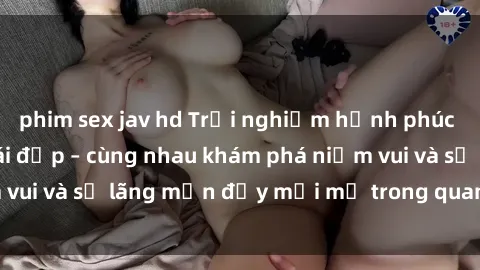phim sex jav hd Trải nghiệm hạnh phúc khi làm tình với gái đẹp – cùng nhau khám phá niềm vui và sự lãng mạn đầy mới mẻ trong quan hệ của bạn.