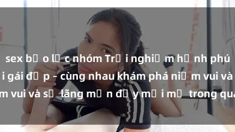 sex bạo lực nhóm Trải nghiệm hạnh phúc khi làm tình với gái đẹp – cùng nhau khám phá niềm vui và sự lãng mạn đầy mới mẻ trong quan hệ của bạn.