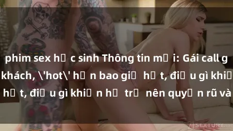 phim sex học sinh Thông tin mới: Gái call girl Việt Nam đắt khách, 'hot' hơn bao giờ hết, điều gì khiến họ trở nên quyến rũ và đáng chú ý?