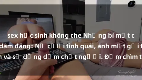 sex học sinh không che Những bí mật của gái Việt Nam dâm đãng: Nụ cười tinh quái, ánh mắt gợi tình và sự dụng dẫm chết người. Đắm chìm trong vòng xoay đam mê!
