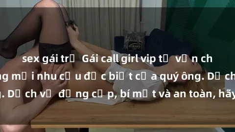 sex gái trẻ Gái call girl vip tư vấn chuyên nghiệp, đáp ứng mọi nhu cầu đặc biệt của quý ông. Dịch vụ đẳng cấp, bí mật và an toàn, hãy tìm hiểu ngay!