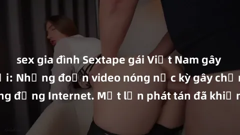 sex gia đình Sextape gái Việt Nam gây sốt trên mạng xã hội: Những đoạn video nóng nực kỳ gây chấn động cộng đồng Internet. Một lần phát tán đã khiến người xem không thể rời mắt.