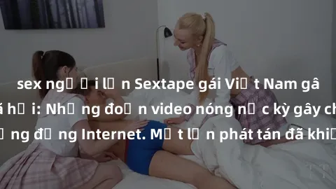 sex người lớn Sextape gái Việt Nam gây sốt trên mạng xã hội: Những đoạn video nóng nực kỳ gây chấn động cộng đồng Internet. Một lần phát tán đã khiến người xem không thể rời mắt.