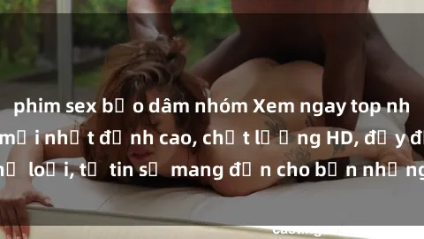 phim sex bạo dâm nhóm Xem ngay top những bộ phim sex mới nhất đỉnh cao, chất lượng HD, đầy đủ thể loại, tự tin sẽ mang đến cho bạn những trải nghiệm tuyệt vời.