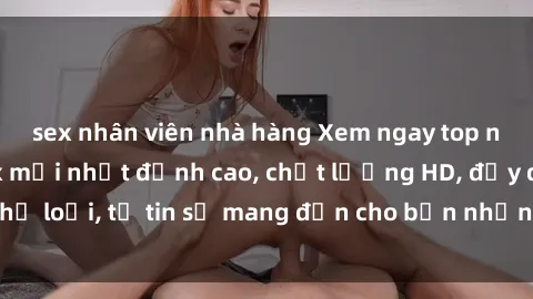 sex nhân viên nhà hàng Xem ngay top những bộ phim sex mới nhất đỉnh cao, chất lượng HD, đầy đủ thể loại, tự tin sẽ mang đến cho bạn những trải nghiệm tuyệt vời.