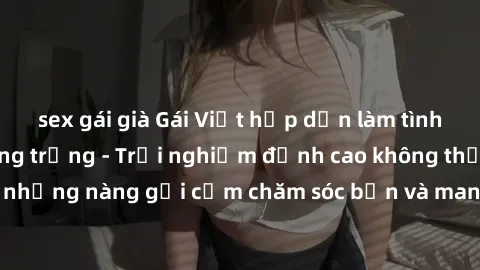 sex gái già Gái Việt hấp dẫn làm tình tại khách sạn sang trọng - Trải nghiệm đỉnh cao không thể bỏ lỡ! Hãy để những nàng gợi cảm chăm sóc bạn và mang đến cho bạn những phút giây đê mê không thể quên!
