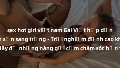 sex hot girl việt nam Gái Việt hấp dẫn làm tình tại khách sạn sang trọng - Trải nghiệm đỉnh cao không thể bỏ lỡ! Hãy để những nàng gợi cảm chăm sóc bạn và mang đến cho bạn những phút giây đê mê không