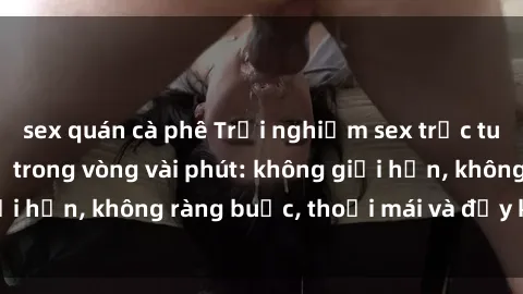 sex quán cà phê Trải nghiệm sex trực tuyến tuyệt vời chỉ trong vòng vài phút: không giới hạn, không ràng buộc, thoải mái và đầy kích thích!