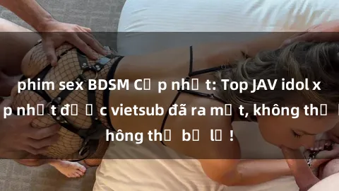phim sex BDSM Cập nhật: Top JAV idol xinh đẹp nhất được vietsub đã ra mắt, không thể bỏ lỡ!