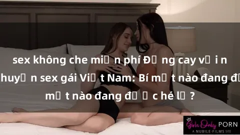 sex không che miễn phí Đắng cay với những câu chuyện sex gái Việt Nam: Bí mật nào đang được hé lộ?