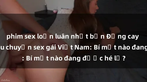 phim sex loạn luân nhật bản Đắng cay với những câu chuyện sex gái Việt Nam: Bí mật nào đang được hé lộ?