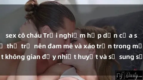 sex cô cháu Trải nghiệm hấp dẫn của sex tập thể: Khi cơ thể trở nên đam mê và xáo trộn trong một không gian đầy nhiệt huyết và sự sung sướng đầy ấn tượng.