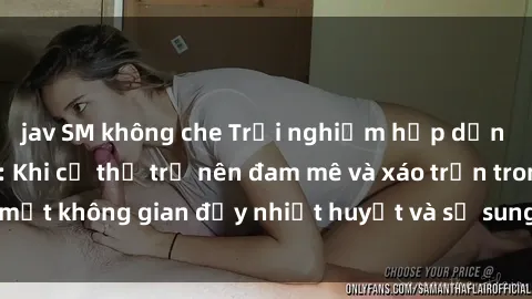 jav SM không che Trải nghiệm hấp dẫn của sex tập thể: Khi cơ thể trở nên đam mê và xáo trộn trong một không gian đầy nhiệt huyết và sự sung sướng đầy ấn tượng.