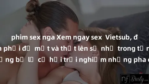 phim sex nga Xem ngay sex  Vietsub, đảm bảo khiến bạn phải đỏ mặt và thốt lên số nhọ trong từng khoảnh khắc! Đừng bỏ lỡ cơ hội trải nghiệm những pha cực kỳ hấp dẫn và mãn nhãn chỉ với một cú click!