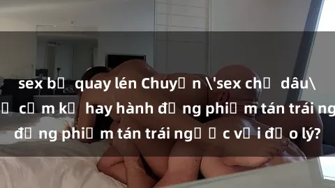 sex bị quay lén Chuyện 'sex chị dâu' trong gia đình: Sự cấm kỵ hay hành động phiếm tán trái ngược với đạo lý?