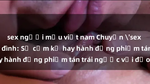 sex người mẫu việt nam Chuyện 'sex chị dâu' trong gia đình: Sự cấm kỵ hay hành động phiếm tán trái ngược với đạo lý?