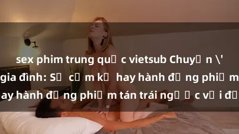 sex phim trung quốc vietsub Chuyện 'sex chị dâu' trong gia đình: Sự cấm kỵ hay hành động phiếm tán trái ngược với đạo lý?