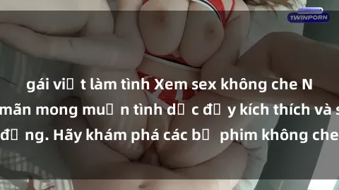 gái việt làm tình Xem sex không che Nhật Bản để thỏa mãn mong muốn tình dục đầy kích thích và sống động. Hãy khám phá các bộ phim không che hấp dẫn ngay hôm nay!