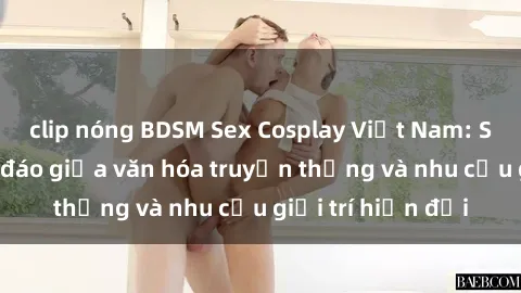 clip nóng BDSM Sex Cosplay Việt Nam: Sự kết hợp độc đáo giữa văn hóa truyền thống và nhu cầu giải trí hiện đại