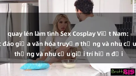 quay lén làm tình Sex Cosplay Việt Nam: Sự kết hợp độc đáo giữa văn hóa truyền thống và nhu cầu giải trí hiện đại