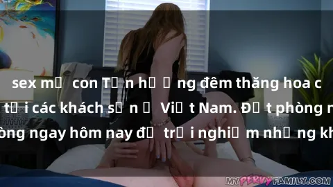 sex mẹ con Tận hưởng đêm thăng hoa cùng dịch vụ sex tại các khách sạn ở Việt Nam. Đặt phòng ngay hôm nay để trải nghiệm những khoái cảm độc đáo.