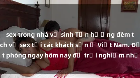 sex trong nhà vệ sinh Tận hưởng đêm thăng hoa cùng dịch vụ sex tại các khách sạn ở Việt Nam. Đặt phòng ngay hôm nay để trải nghiệm những khoái cảm độc đáo.