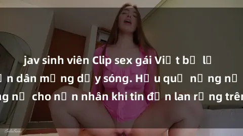 jav sinh viên Clip sex gái Việt bị lộ gây chấn động, khiến dân mạng dậy sóng. Hậu quả nặng nề cho nạn nhân khi tin đồn lan rộng trên mạng xã hội.