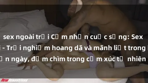 sex ngoài trời Cảm nhận cuộc sống: Sex gái Việt ngoài trời - Trải nghiệm hoang dã và mãnh liệt trong bản ngày, đắm chìm trong cảm xúc tự nhiên và sự giao thoa tình yêu.